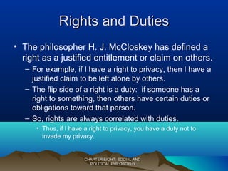 Rights and DutiesRights and Duties
• The philosopher H. J. McCloskey has defined a
right as a justified entitlement or claim on others.
– For example, if I have a right to privacy, then I have a
justified claim to be left alone by others.
– The flip side of a right is a duty: if someone has a
right to something, then others have certain duties or
obligations toward that person.
– So, rights are always correlated with duties.
• Thus, if I have a right to privacy, you have a duty not to
invade my privacy.
CHAPTER EIGHT: SOCIAL ANDCHAPTER EIGHT: SOCIAL AND
POLITICAL PHILOSOPHYPOLITICAL PHILOSOPHY
 