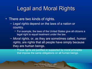 Legal and Moral RightsLegal and Moral Rights
• There are two kinds of rights.
– Legal rights depend on the laws of a nation or
country.
• For example, the laws of the United States give all citizens a
legal right to equal treatment under the law.
– Moral rights, or, as they are sometimes called, human
rights, are rights that all people have simply because
they are human beings.
• These rights are justified or supported by moral principles
that impose the same obligations on all human beings.
CHAPTER EIGHT: SOCIAL ANDCHAPTER EIGHT: SOCIAL AND
POLITICAL PHILOSOPHYPOLITICAL PHILOSOPHY
 