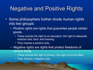 Negative and Positive RightsNegative and Positive Rights
• Some philosophers further divide human rights
into two groups:
– Positive rights are rights that guarantee people certain
goods.
• These include the right to an education; the right to adequate
medical care, food, and housing.
• They impose a positive duty.
– Negative rights are rights that protect freedoms of
various kinds.
• These include the right to privacy, the right not to be killed.
• They impose a negative duty.
CHAPTER EIGHT: SOCIAL ANDCHAPTER EIGHT: SOCIAL AND
POLITICAL PHILOSOPHYPOLITICAL PHILOSOPHY
 