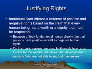 Justifying RightsJustifying Rights
• Immanuel Kant offered a defense of positive and
negative rights based on the claim that every
human being has a worth or a dignity that must
be respected.
– Because of their fundamental human dignity, then, all
persons have positive as well as negative human
rights.
– On this basis, government may legitimately levy taxes
to care for the welfare, education, and development of
persons “who are not able to support themselves.”
CHAPTER EIGHT: SOCIAL ANDCHAPTER EIGHT: SOCIAL AND
POLITICAL PHILOSOPHYPOLITICAL PHILOSOPHY
 