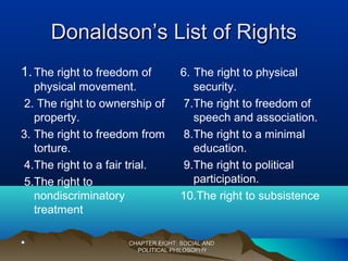 Donaldson’s List of RightsDonaldson’s List of Rights
1.The right to freedom of
physical movement.
2. The right to ownership of
property.
3. The right to freedom from
torture.
4.The right to a fair trial.
5.The right to
nondiscriminatory
treatment
•
6. The right to physical
security.
7.The right to freedom of
speech and association.
8.The right to a minimal
education.
9.The right to political
participation.
10.The right to subsistence
CHAPTER EIGHT: SOCIAL ANDCHAPTER EIGHT: SOCIAL AND
POLITICAL PHILOSOPHYPOLITICAL PHILOSOPHY
 