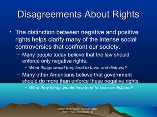 Disagreements About RightsDisagreements About Rights
• The distinction between negative and positive
rights helps clarify many of the intense social
controversies that confront our society.
– Many people today believe that the law should
enforce only negative rights.
• What things would they tend to favor and disfavor?
– Many other Americans believe that government
should do more than enforce these negative rights.
• What they things would they tend to favor or disfavor?
CHAPTER EIGHT: SOCIAL ANDCHAPTER EIGHT: SOCIAL AND
POLITICAL PHILOSOPHYPOLITICAL PHILOSOPHY
 