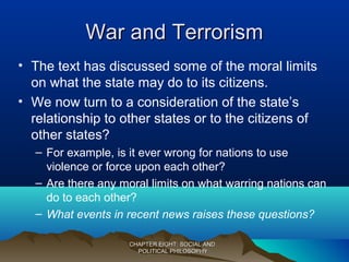 War and TerrorismWar and Terrorism
• The text has discussed some of the moral limits
on what the state may do to its citizens.
• We now turn to a consideration of the state’s
relationship to other states or to the citizens of
other states?
– For example, is it ever wrong for nations to use
violence or force upon each other?
– Are there any moral limits on what warring nations can
do to each other?
– What events in recent news raises these questions?
CHAPTER EIGHT: SOCIAL ANDCHAPTER EIGHT: SOCIAL AND
POLITICAL PHILOSOPHYPOLITICAL PHILOSOPHY
 