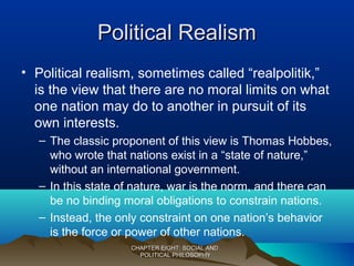 Political RealismPolitical Realism
• Political realism, sometimes called “realpolitik,”
is the view that there are no moral limits on what
one nation may do to another in pursuit of its
own interests.
– The classic proponent of this view is Thomas Hobbes,
who wrote that nations exist in a “state of nature,”
without an international government.
– In this state of nature, war is the norm, and there can
be no binding moral obligations to constrain nations.
– Instead, the only constraint on one nation’s behavior
is the force or power of other nations.
CHAPTER EIGHT: SOCIAL ANDCHAPTER EIGHT: SOCIAL AND
POLITICAL PHILOSOPHYPOLITICAL PHILOSOPHY
 