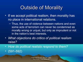 Outside of MoralityOutside of Morality
• If we accept political realism, then morality has
no place in international relations.
– Thus, the use of violence between nations and even
some acts of terrorism can never be condemned as
morally wrong or unjust, but only as imprudent or not
in the nation’s best interests.
• What objections do critics of political realism
raise?
• How do political realists respond to them?
• (591-592)
CHAPTER EIGHT: SOCIAL ANDCHAPTER EIGHT: SOCIAL AND
POLITICAL PHILOSOPHYPOLITICAL PHILOSOPHY
 