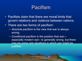 PacifismPacifism
• Pacifists claim that there are moral limits that
govern relations and violence between nations.
• There are two forms of pacifism:
– Absolute pacifism is the view that war is always
wrong;
– Conditional pacifism is the position that war—
especially modern war—is generally wrong, but there
may be some rare situations in which war might be
justified.
CHAPTER EIGHT: SOCIAL ANDCHAPTER EIGHT: SOCIAL AND
POLITICAL PHILOSOPHYPOLITICAL PHILOSOPHY
 