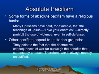 Absolute PacifismAbsolute Pacifism
• Some forms of absolute pacifism have a religious
basis:
– Many Christians have held, for example, that the
teachings of Jesus—“Love your enemies” —directly
prohibit the use of violence, even in self-defense.
• Other pacifists appeal to utilitarian grounds:
– They point to the fact that the destructive
consequences of war far outweigh the benefits that
supposedly produce. Therefore, war is always morally
unjustified.
CHAPTER EIGHT: SOCIAL ANDCHAPTER EIGHT: SOCIAL AND
POLITICAL PHILOSOPHYPOLITICAL PHILOSOPHY
 