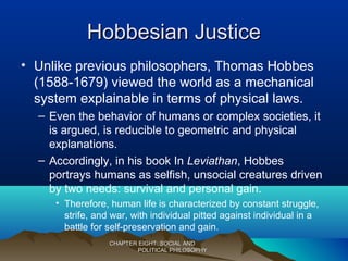 Hobbesian JusticeHobbesian Justice
• Unlike previous philosophers, Thomas Hobbes
(1588-1679) viewed the world as a mechanical
system explainable in terms of physical laws.
– Even the behavior of humans or complex societies, it
is argued, is reducible to geometric and physical
explanations.
– Accordingly, in his book In Leviathan, Hobbes
portrays humans as selfish, unsocial creatures driven
by two needs: survival and personal gain.
• Therefore, human life is characterized by constant struggle,
strife, and war, with individual pitted against individual in a
battle for self-preservation and gain.
CHAPTER EIGHT: SOCIAL ANDCHAPTER EIGHT: SOCIAL AND
POLITICAL PHILOSOPHYPOLITICAL PHILOSOPHY
 