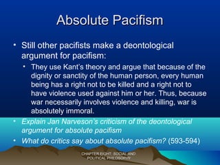 Absolute PacifismAbsolute Pacifism
• Still other pacifists make a deontological
argument for pacifism:
• They use Kant’s theory and argue that because of the
dignity or sanctity of the human person, every human
being has a right not to be killed and a right not to
have violence used against him or her. Thus, because
war necessarily involves violence and killing, war is
absolutely immoral.
• Explain Jan Narveson’s criticism of the deontological
argument for absolute pacifism
• What do critics say about absolute pacifism? (593-594)
CHAPTER EIGHT: SOCIAL ANDCHAPTER EIGHT: SOCIAL AND
POLITICAL PHILOSOPHYPOLITICAL PHILOSOPHY
 