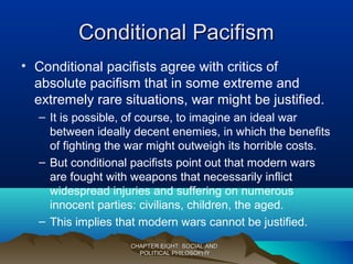 Conditional PacifismConditional Pacifism
• Conditional pacifists agree with critics of
absolute pacifism that in some extreme and
extremely rare situations, war might be justified.
– It is possible, of course, to imagine an ideal war
between ideally decent enemies, in which the benefits
of fighting the war might outweigh its horrible costs.
– But conditional pacifists point out that modern wars
are fought with weapons that necessarily inflict
widespread injuries and suffering on numerous
innocent parties: civilians, children, the aged.
– This implies that modern wars cannot be justified.
CHAPTER EIGHT: SOCIAL ANDCHAPTER EIGHT: SOCIAL AND
POLITICAL PHILOSOPHYPOLITICAL PHILOSOPHY
 