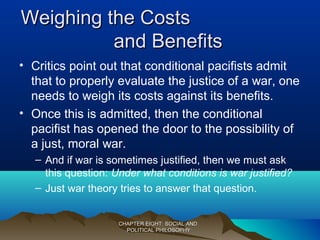 Weighing the CostsWeighing the Costs
and Benefitsand Benefits
• Critics point out that conditional pacifists admit
that to properly evaluate the justice of a war, one
needs to weigh its costs against its benefits.
• Once this is admitted, then the conditional
pacifist has opened the door to the possibility of
a just, moral war.
– And if war is sometimes justified, then we must ask
this question: Under what conditions is war justified?
– Just war theory tries to answer that question.
CHAPTER EIGHT: SOCIAL ANDCHAPTER EIGHT: SOCIAL AND
POLITICAL PHILOSOPHYPOLITICAL PHILOSOPHY
 