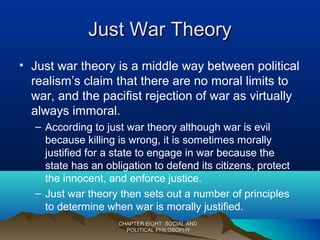 Just War TheoryJust War Theory
• Just war theory is a middle way between political
realism’s claim that there are no moral limits to
war, and the pacifist rejection of war as virtually
always immoral.
– According to just war theory although war is evil
because killing is wrong, it is sometimes morally
justified for a state to engage in war because the
state has an obligation to defend its citizens, protect
the innocent, and enforce justice.
– Just war theory then sets out a number of principles
to determine when war is morally justified.
CHAPTER EIGHT: SOCIAL ANDCHAPTER EIGHT: SOCIAL AND
POLITICAL PHILOSOPHYPOLITICAL PHILOSOPHY
 