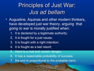 Principles of Just War:Principles of Just War:
Jus ad bellamJus ad bellam
• Augustine, Aquinas and other modern thinkers,
have developed just war theory, arguing that
going to war is morally justified when:
1. It is declared by a legitimate authority;
2. It is fought for a just cause;
3. It is fought with a right intention;
4. It is fought as a last resort;
5. there is a real and certain danger;
6. It has a reasonable probability of success;
7. the end is proportional to the probable harm.
CHAPTER EIGHT: SOCIAL ANDCHAPTER EIGHT: SOCIAL AND
POLITICAL PHILOSOPHYPOLITICAL PHILOSOPHY
 