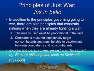 Principles of Just War:Principles of Just War:
Jus in belloJus in bello
• In addition to the principles governing going to
war, there are also principles that constrain
nations when they are already fighting a war:
1. The means used must be proportional to the end;
2. Combatants must not intentionally target
noncombatants and must be able to discriminate
between combatants and noncombatants.
• Explain the perspectives on just war developed
by Eastern philosophies, such as Sikhism?
(597-598)
CHAPTER EIGHT: SOCIAL ANDCHAPTER EIGHT: SOCIAL AND
POLITICAL PHILOSOPHYPOLITICAL PHILOSOPHY
 