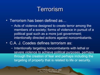 TerrorismTerrorism
• Terrorism has been defined as…
– Acts of violence designed to create terror among the
members of a society; forms of violence in pursuit of a
political goal such as a more just government;
intentionally directed actions against noncombatants.
• C.A. J. Coades defines terrorism as:
– Intentionally targeting noncombatants with lethal or
severe violence to achieve political purposes, perhaps
through the creation of fear and perhaps including the
targeting of property that is related to life or security.
CHAPTER EIGHT: SOCIAL ANDCHAPTER EIGHT: SOCIAL AND
POLITICAL PHILOSOPHYPOLITICAL PHILOSOPHY
 