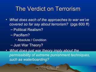 The Verdict on TerrorismThe Verdict on Terrorism
• What does each of the approaches to war we’ve
covered so far say about terrorism? (pgs 600 ff)
– Political Realism?
– Pacifism?
• Absolute / Condition
– Just War Theory?
• What does just war theory imply about the
permissibility of extreme punishment techniques,
such as waterboarding?
CHAPTER EIGHT: SOCIAL ANDCHAPTER EIGHT: SOCIAL AND
POLITICAL PHILOSOPHYPOLITICAL PHILOSOPHY
 