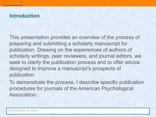 | 3
This presentation provides an overview of the process of
preparing and submitting a scholarly manuscript for
publication. Drawing on the experiences of authors of
scholarly writings, peer reviewers, and journal editors, we
seek to clarify the publication process and to offer advice
designed to improve a manuscript’s prospects of
publication.
To demonstrate the process, I describe specific publication
procedures for journals of the American Psychological
Association.
Introduction
APA MANUAL 6th edition
 