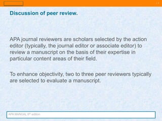 | 4
APA journal reviewers are scholars selected by the action
editor (typically, the journal editor or associate editor) to
review a manuscript on the basis of their expertise in
particular content areas of their field.
To enhance objectivity, two to three peer reviewers typically
are selected to evaluate a manuscript.
Discussion of peer review.
APA MANUAL 6th edition
 