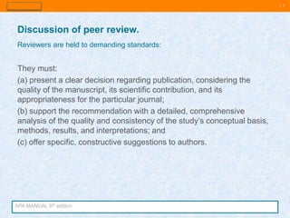 | 5
They must:
(a) present a clear decision regarding publication, considering the
quality of the manuscript, its scientific contribution, and its
appropriateness for the particular journal;
(b) support the recommendation with a detailed, comprehensive
analysis of the quality and consistency of the study’s conceptual basis,
methods, results, and interpretations; and
(c) offer specific, constructive suggestions to authors.
Discussion of peer review.
Reviewers are held to demanding standards:
APA MANUAL 6th edition
 