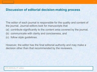 | 7
The editor of each journal is responsible for the quality and content of
the journal. Journal editors look for manuscripts that
(a) contribute significantly to the content area covered by the journal,
(b) communicate with clarity and conciseness, and
(c) follow style guidelines.
However, the editor has the final editorial authority and may make a
decision other than that recommended by the reviewers.
Discussion of editorial decision-making process
APA MANUAL 6th edition
 
