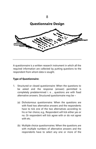 8
Questionnaire Design
A questionnaire is a written research instrument in which all the
required information are collected by putting questions to the
respondent from whom data is sought.
Type of Questionnaire:
1. Structured or closed questionnaire: When the questions to
be asked and the response (answer) permitted is
completely predetermined i. e. , questions are with fixed
alternative answers. Structured questionnaire may be –
(a) Dichotomous questionnaire: When the questions are
with fixed two alternative answers and the respondents
have to tick one of the two alternatives according to
his or her choice, e.g., Respondent will tick either yes or
no. Or respondent will tick agree with or do not agree
with etc.
(b) Multiple choice questionnaires: When the questions are
with multiple numbers of alternative answers and the
respondents have to select any one or more of the
 