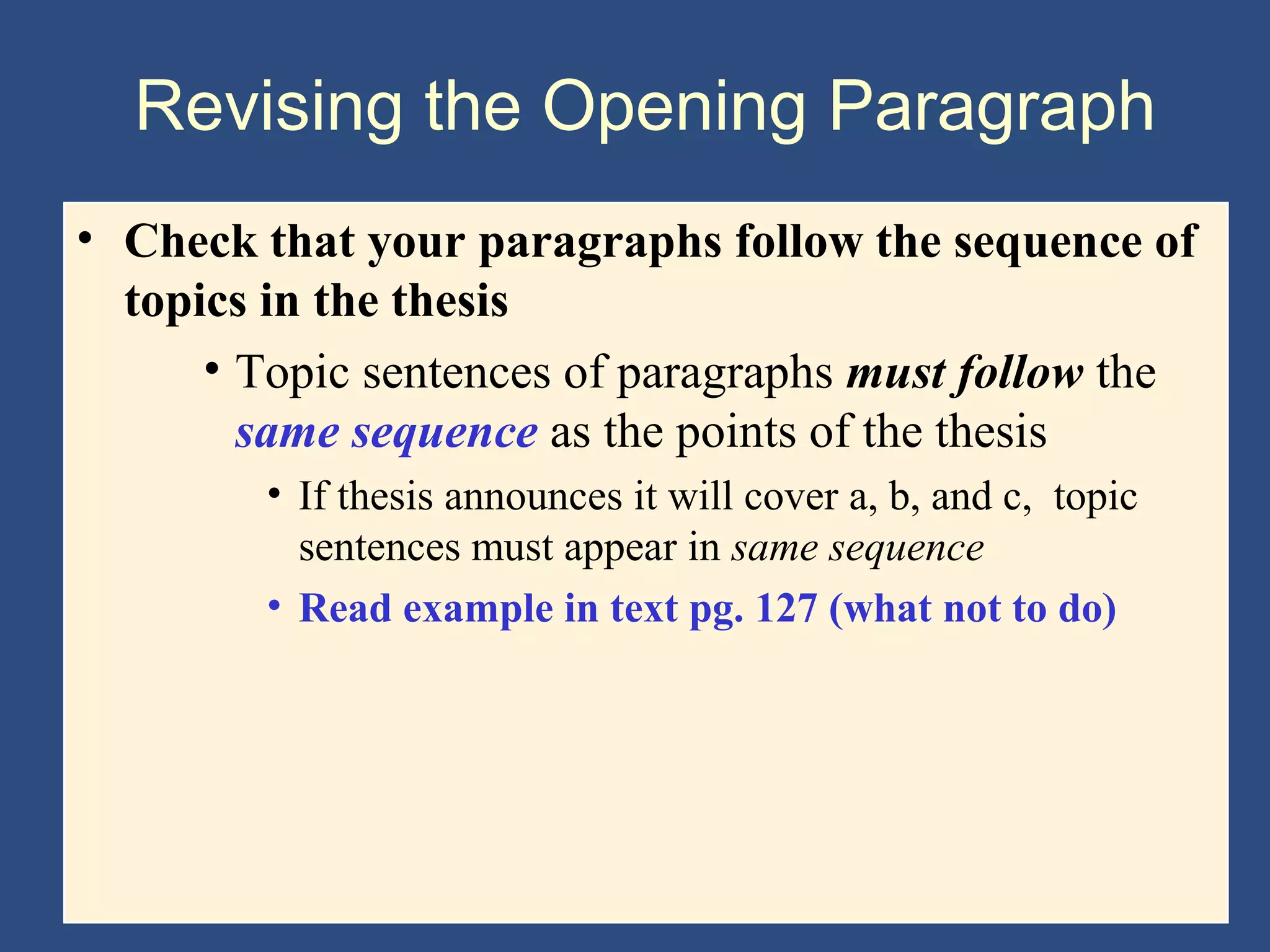 Revising the Opening Paragraph
• Check that your paragraphs follow the sequence of
topics in the thesis
• Topic sentences of paragraphs must follow the
same sequence as the points of the thesis
• If thesis announces it will cover a, b, and c, topic
sentences must appear in same sequence
• Read example in text pg. 127 (what not to do)
 