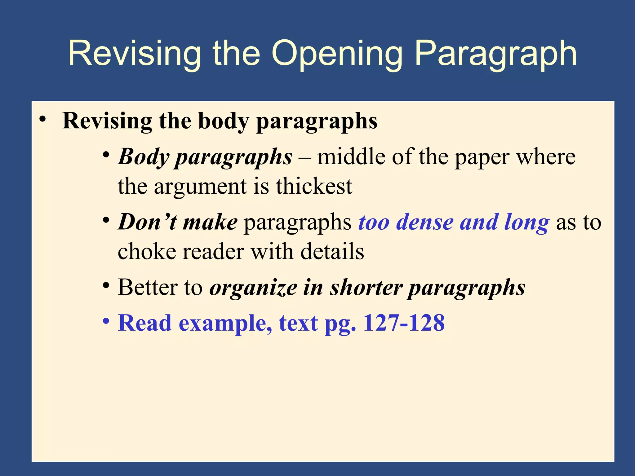 Revising the Opening Paragraph
• Revising the body paragraphs
• Body paragraphs – middle of the paper where
the argument is thickest
• Don’t make paragraphs too dense and long as to
choke reader with details
• Better to organize in shorter paragraphs
• Read example, text pg. 127-128
 