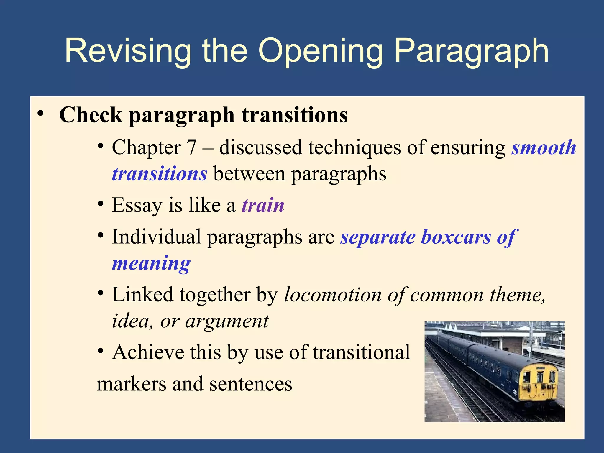 Revising the Opening Paragraph
• Check paragraph transitions
• Chapter 7 – discussed techniques of ensuring smooth
transitions between paragraphs
• Essay is like a train
• Individual paragraphs are separate boxcars of
meaning
• Linked together by locomotion of common theme,
idea, or argument
• Achieve this by use of transitional
markers and sentences
 