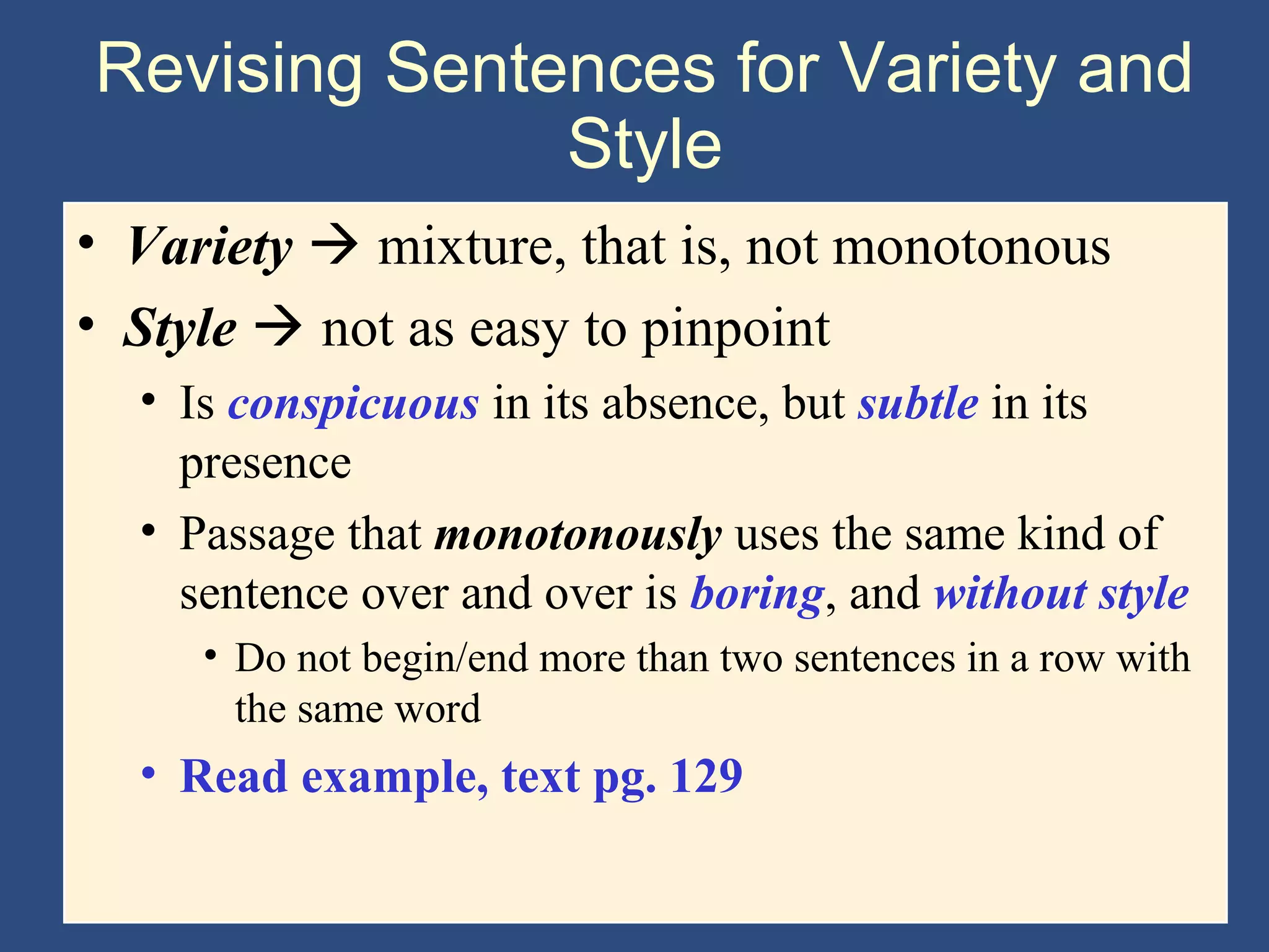 Revising Sentences for Variety and
Style
• Variety  mixture, that is, not monotonous
• Style  not as easy to pinpoint
• Is conspicuous in its absence, but subtle in its
presence
• Passage that monotonously uses the same kind of
sentence over and over is boring, and without style
• Do not begin/end more than two sentences in a row with
the same word
• Read example, text pg. 129
 