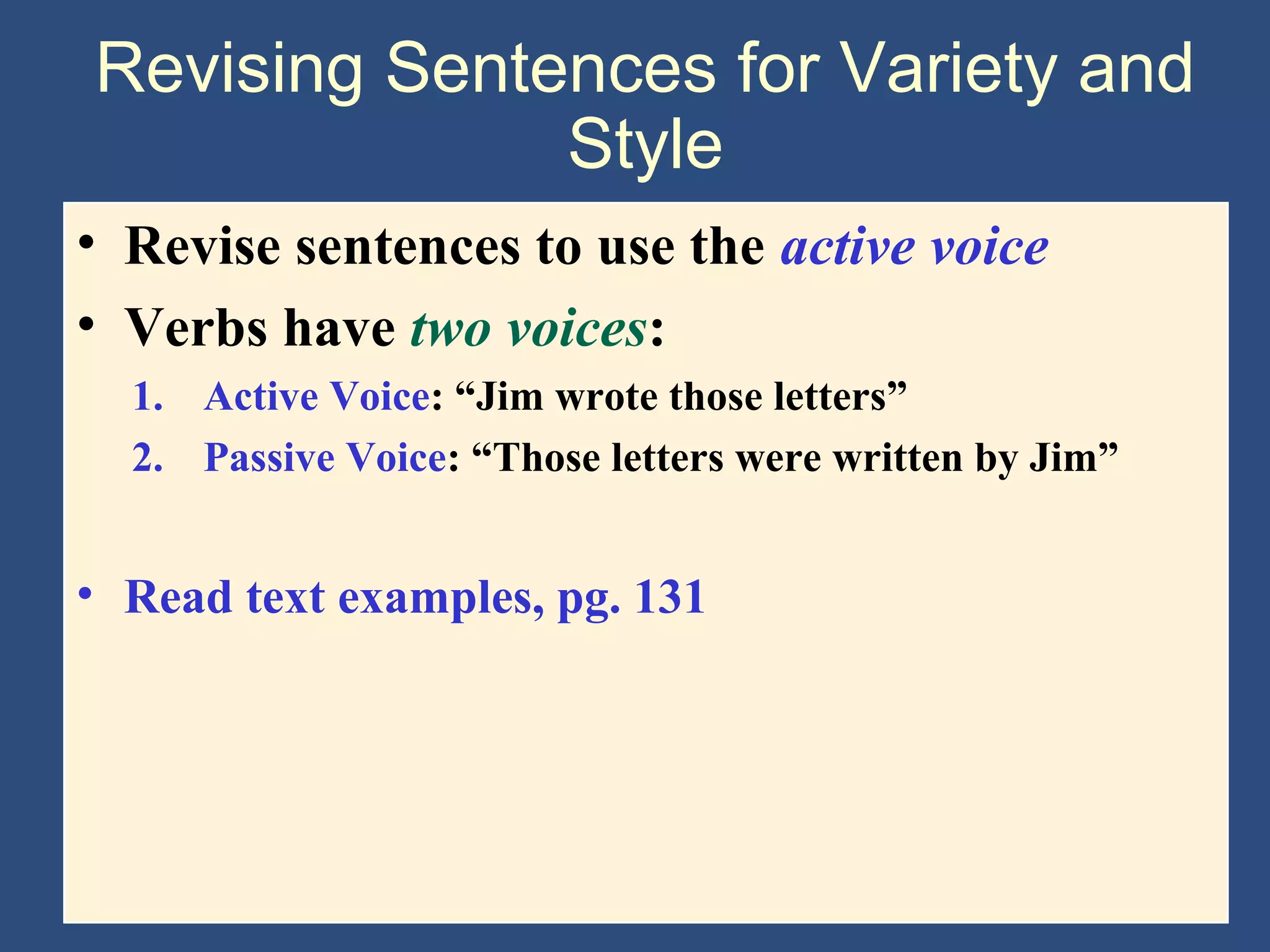 Revising Sentences for Variety and
Style
• Revise sentences to use the active voice
• Verbs have two voices:
1. Active Voice: “Jim wrote those letters”
2. Passive Voice: “Those letters were written by Jim”
• Read text examples, pg. 131
 