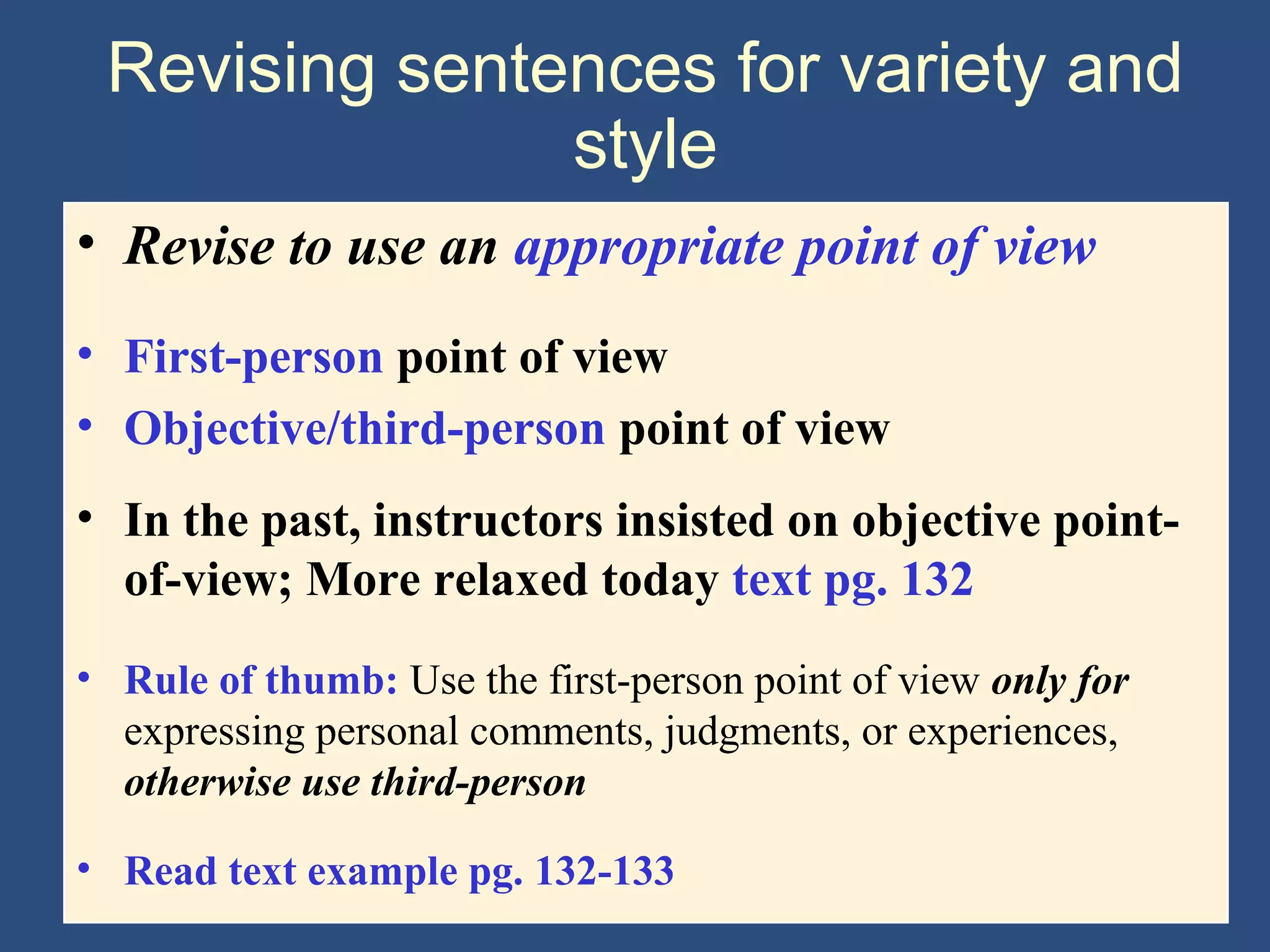 Revising sentences for variety and
style
• Revise to use an appropriate point of view
• First-person point of view
• Objective/third-person point of view
• In the past, instructors insisted on objective point-
of-view; More relaxed today text pg. 132
• Rule of thumb: Use the first-person point of view only for
expressing personal comments, judgments, or experiences,
otherwise use third-person
• Read text example pg. 132-133
 