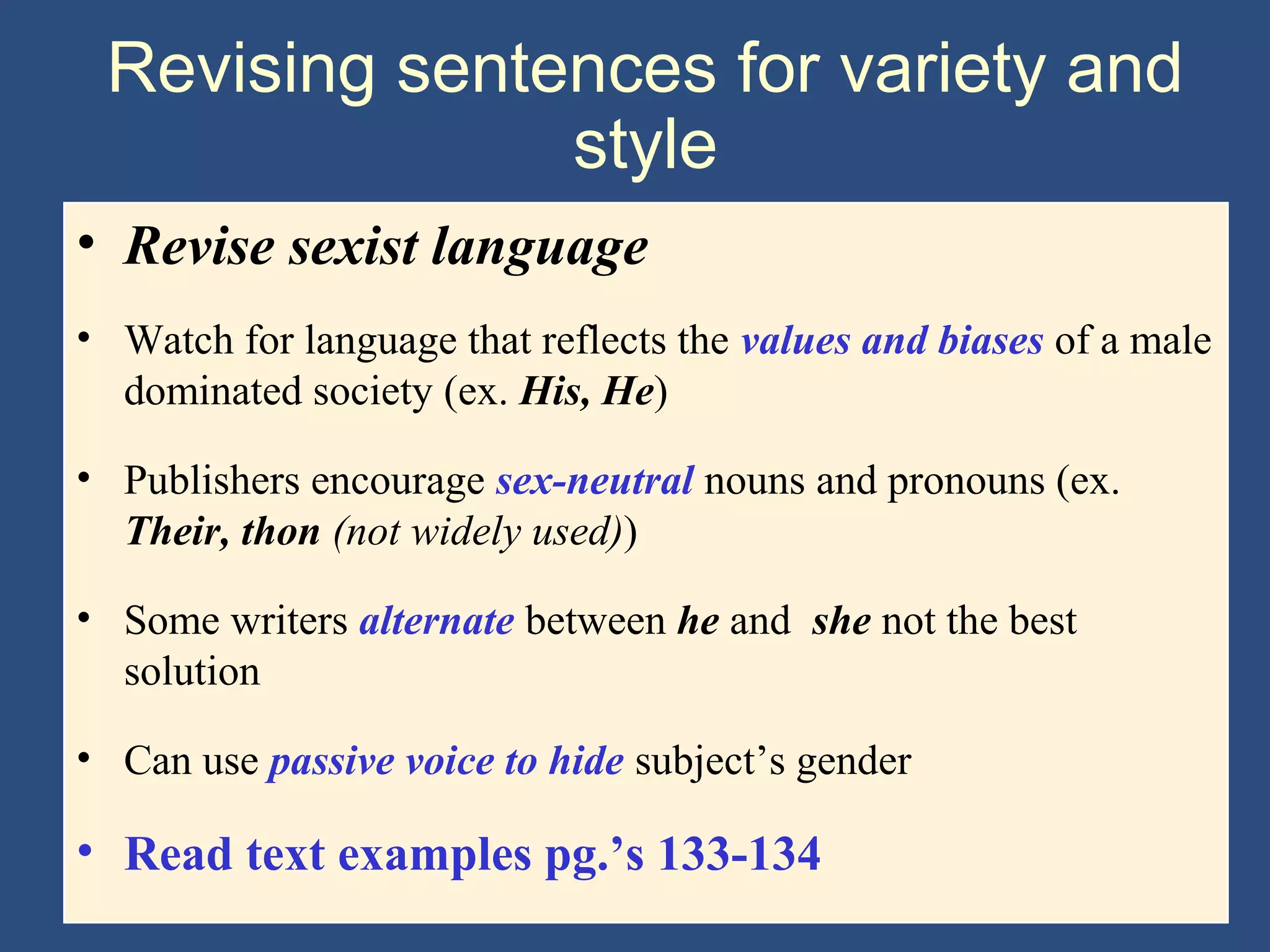 Revising sentences for variety and
style
• Revise sexist language
• Watch for language that reflects the values and biases of a male
dominated society (ex. His, He)
• Publishers encourage sex-neutral nouns and pronouns (ex.
Their, thon (not widely used))
• Some writers alternate between he and she not the best
solution
• Can use passive voice to hide subject’s gender
• Read text examples pg.’s 133-134
 