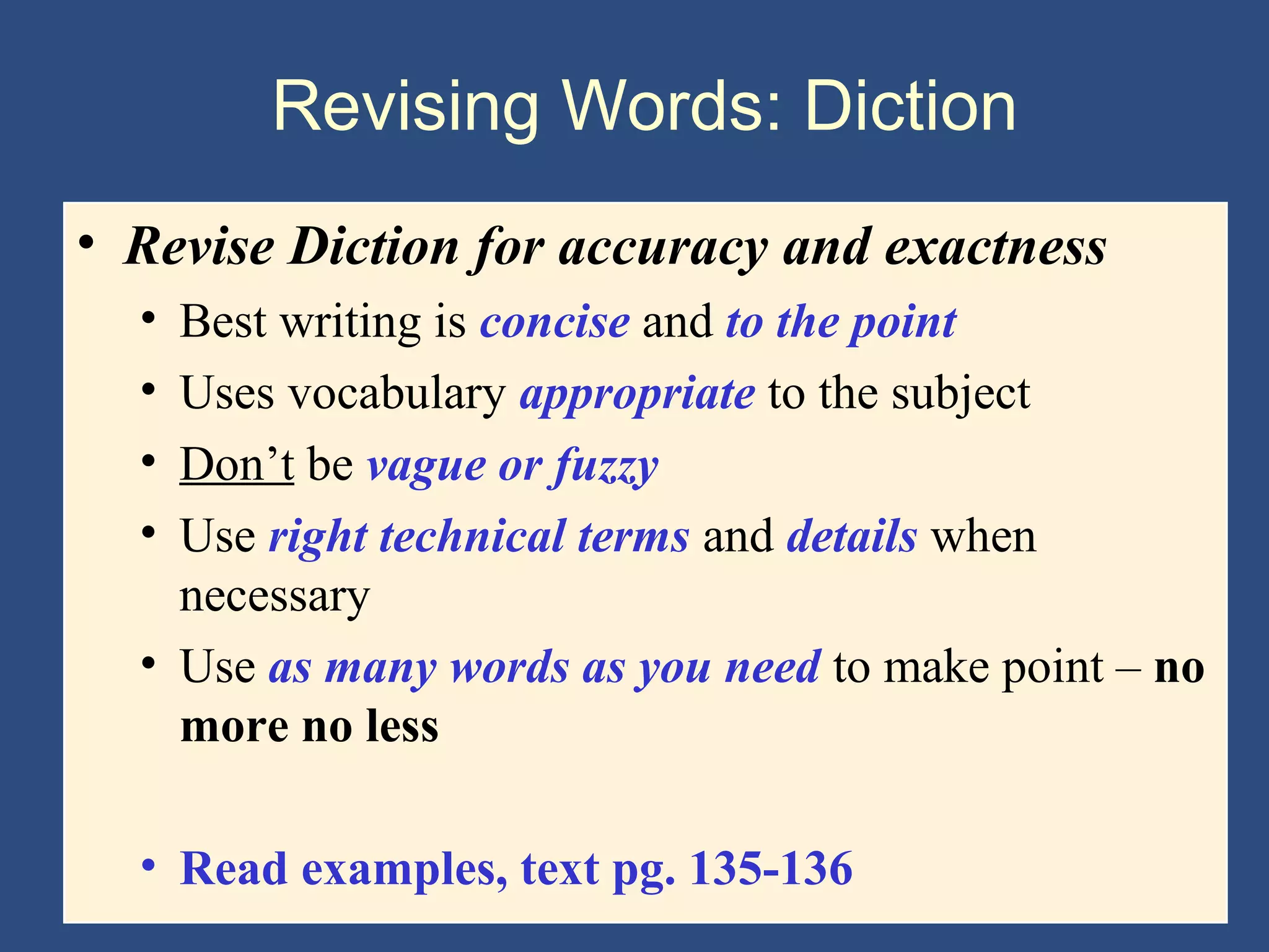 Revising Words: Diction
• Revise Diction for accuracy and exactness
• Best writing is concise and to the point
• Uses vocabulary appropriate to the subject
• Don’t be vague or fuzzy
• Use right technical terms and details when
necessary
• Use as many words as you need to make point – no
more no less
• Read examples, text pg. 135-136
 