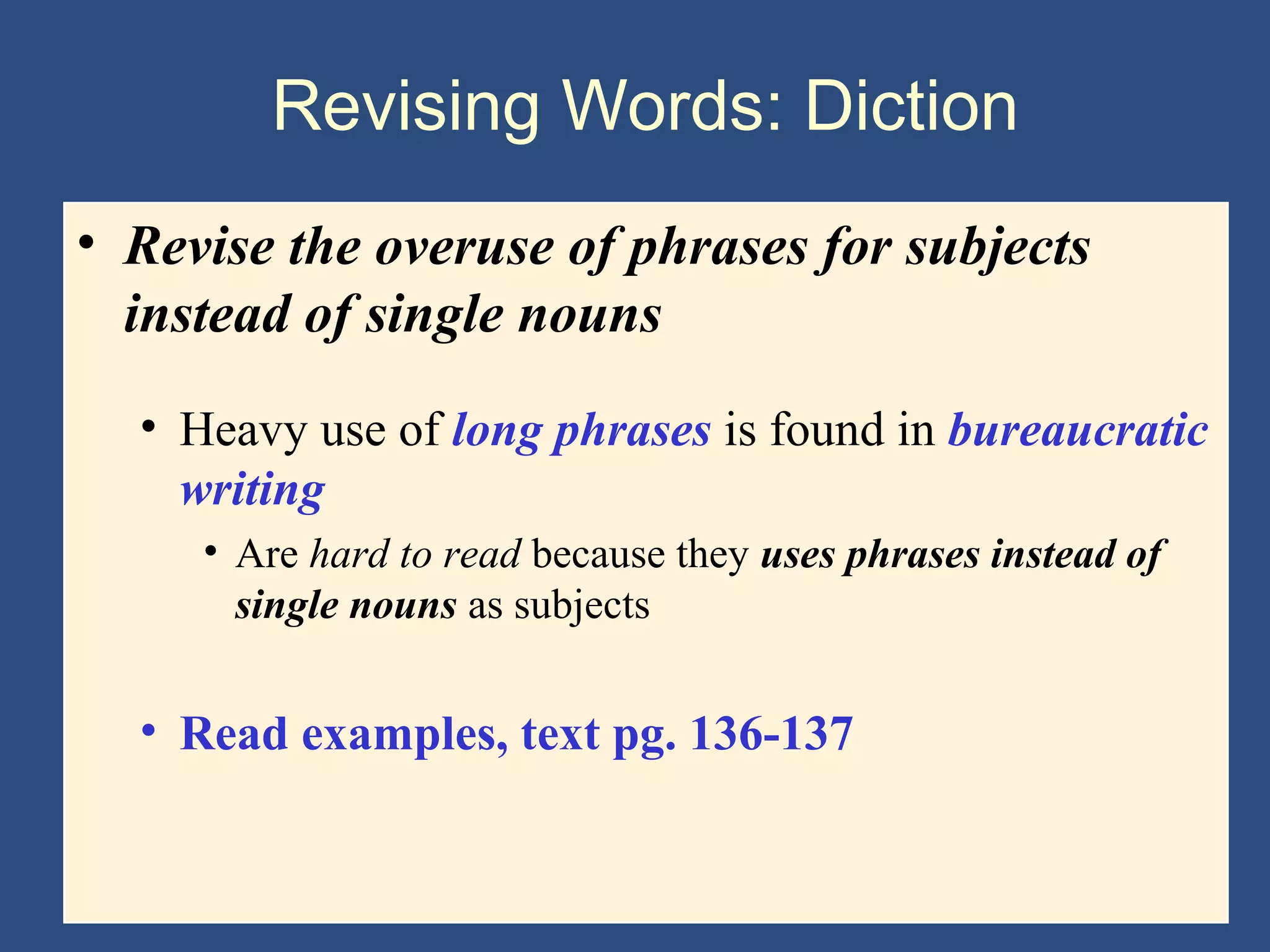 Revising Words: Diction
• Revise the overuse of phrases for subjects
instead of single nouns
• Heavy use of long phrases is found in bureaucratic
writing
• Are hard to read because they uses phrases instead of
single nouns as subjects
• Read examples, text pg. 136-137
 