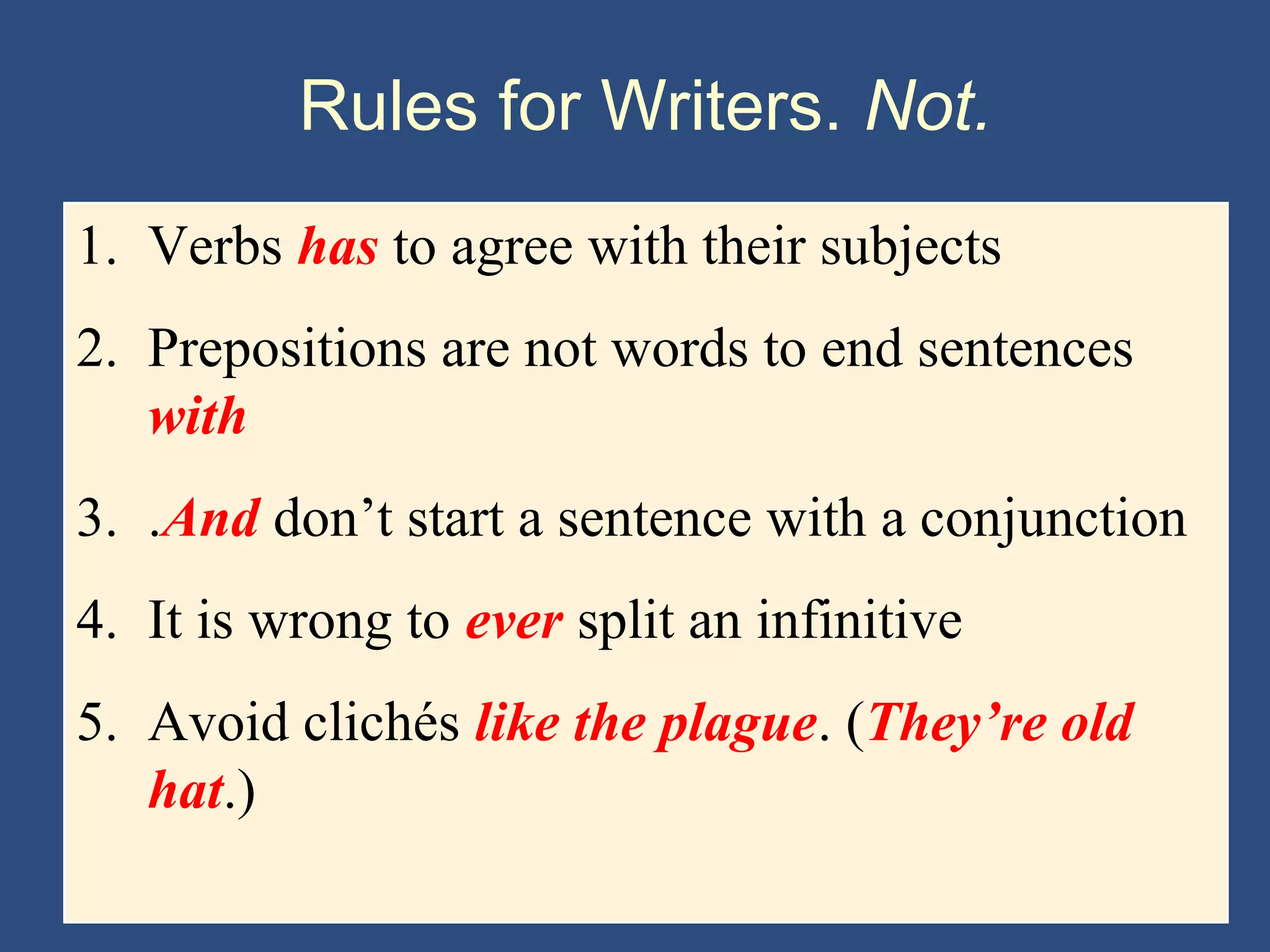 Rules for Writers. Not.
1. Verbs has to agree with their subjects
2. Prepositions are not words to end sentences
with
3. .And don’t start a sentence with a conjunction
4. It is wrong to ever split an infinitive
5. Avoid clichés like the plague. (They’re old
hat.)
 