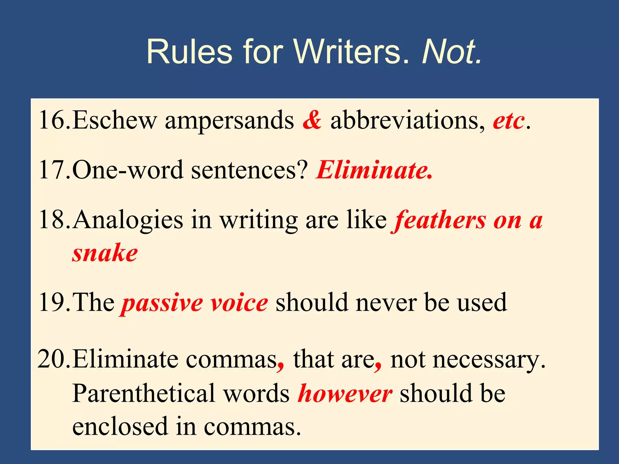 Rules for Writers. Not.
16.Eschew ampersands & abbreviations, etc.
17.One-word sentences? Eliminate.
18.Analogies in writing are like feathers on a
snake
19.The passive voice should never be used
20.Eliminate commas, that are, not necessary.
Parenthetical words however should be
enclosed in commas.
 