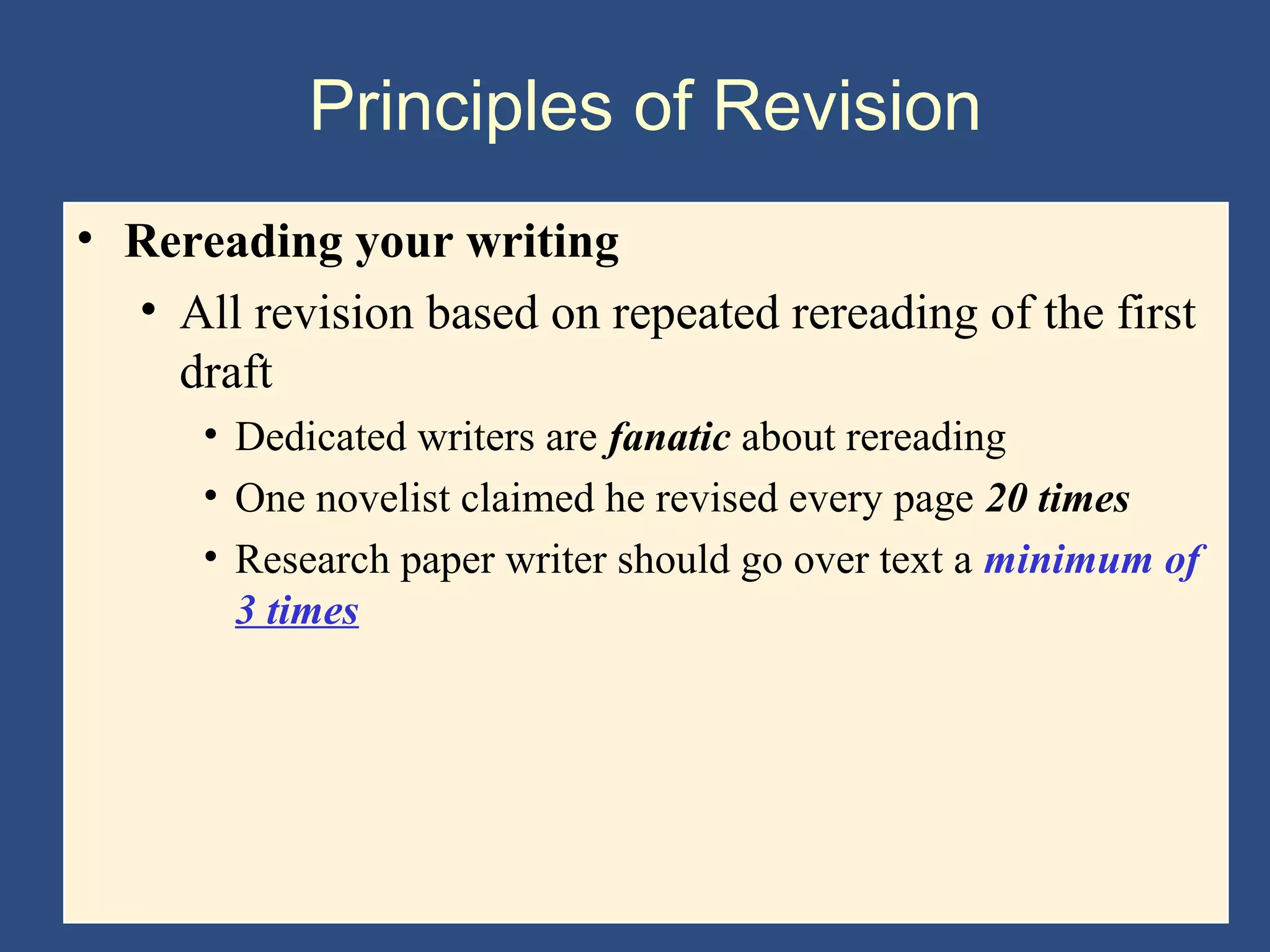 Principles of Revision
• Rereading your writing
• All revision based on repeated rereading of the first
draft
• Dedicated writers are fanatic about rereading
• One novelist claimed he revised every page 20 times
• Research paper writer should go over text a minimum of
3 times
 