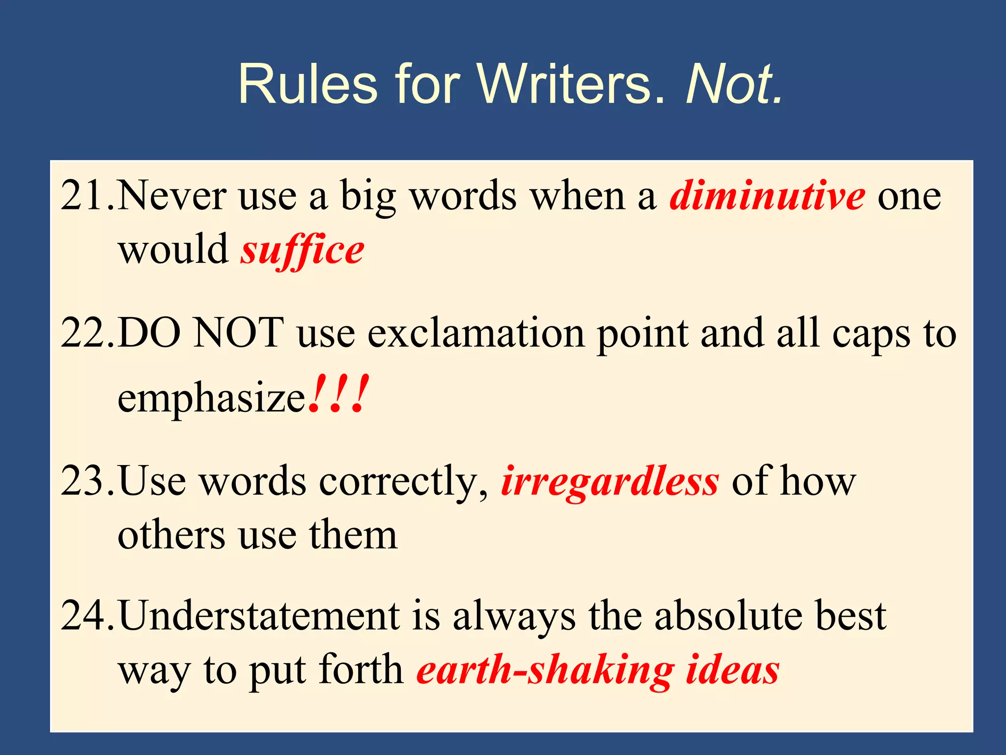 Rules for Writers. Not.
21.Never use a big words when a diminutive one
would suffice
22.DO NOT use exclamation point and all caps to
emphasize!!!
23.Use words correctly, irregardless of how
others use them
24.Understatement is always the absolute best
way to put forth earth-shaking ideas
 