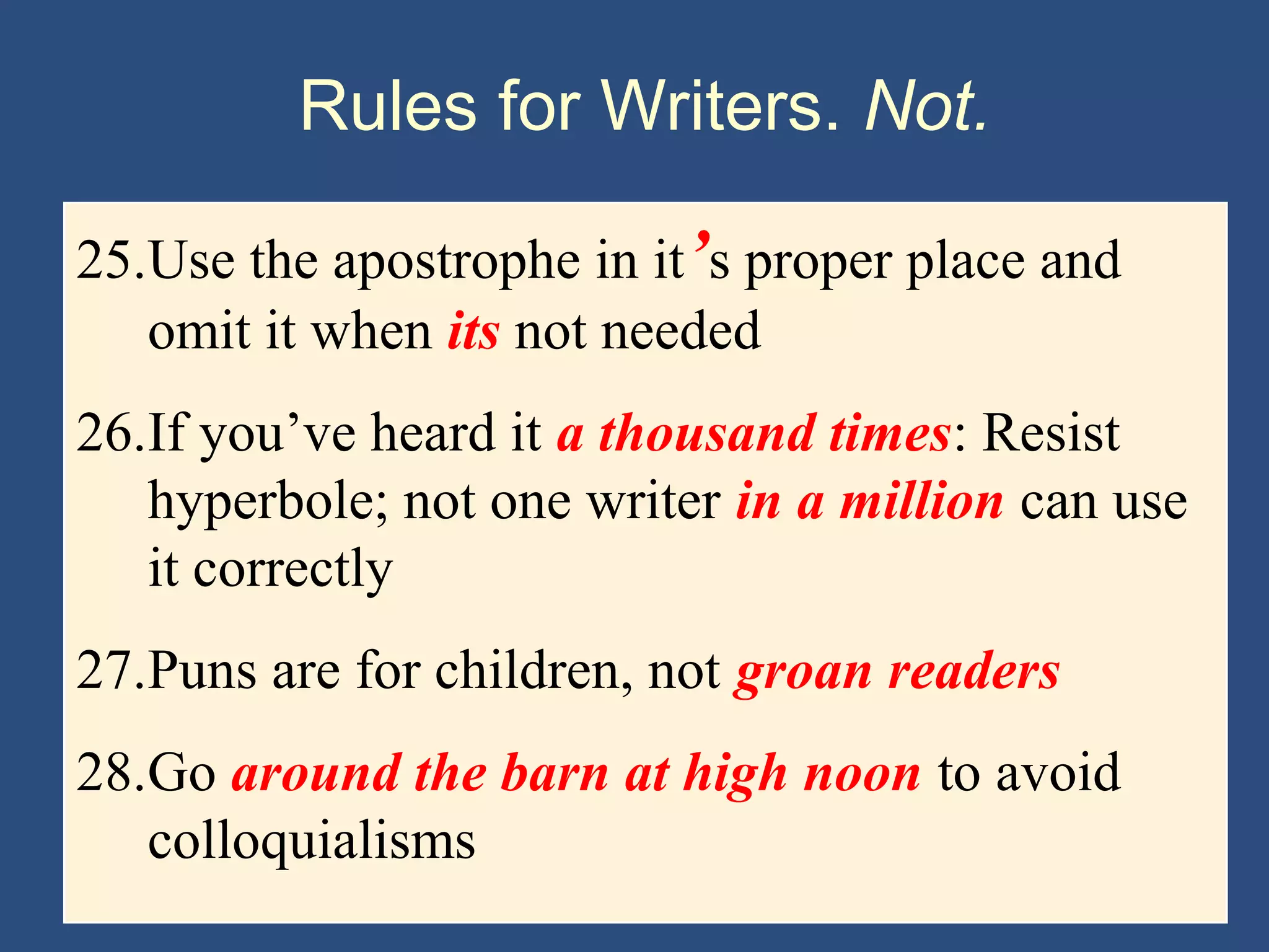 Rules for Writers. Not.
25.Use the apostrophe in it’s proper place and
omit it when its not needed
26.If you’ve heard it a thousand times: Resist
hyperbole; not one writer in a million can use
it correctly
27.Puns are for children, not groan readers
28.Go around the barn at high noon to avoid
colloquialisms
 