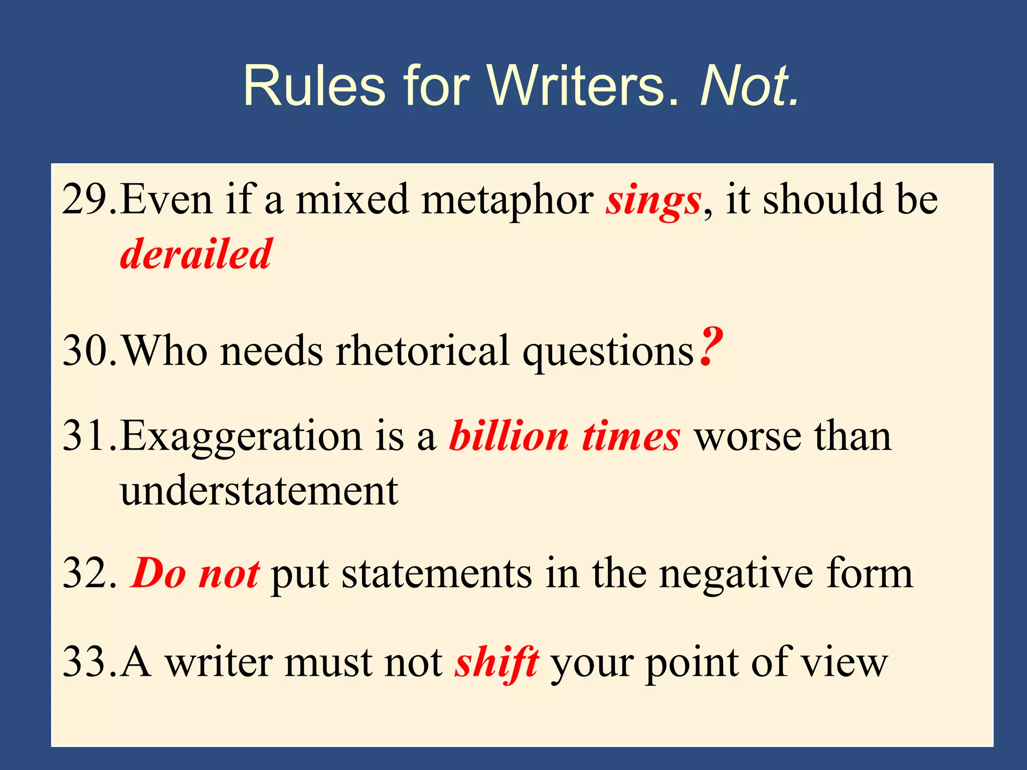 Rules for Writers. Not.
29.Even if a mixed metaphor sings, it should be
derailed
30.Who needs rhetorical questions?
31.Exaggeration is a billion times worse than
understatement
32. Do not put statements in the negative form
33.A writer must not shift your point of view
 