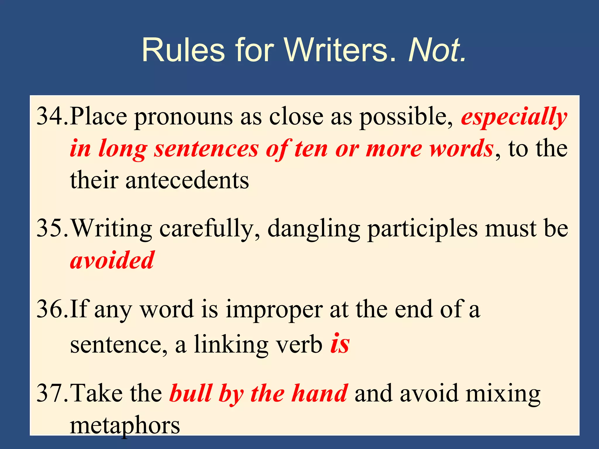 Rules for Writers. Not.
34.Place pronouns as close as possible, especially
in long sentences of ten or more words, to the
their antecedents
35.Writing carefully, dangling participles must be
avoided
36.If any word is improper at the end of a
sentence, a linking verb is
37.Take the bull by the hand and avoid mixing
metaphors
 