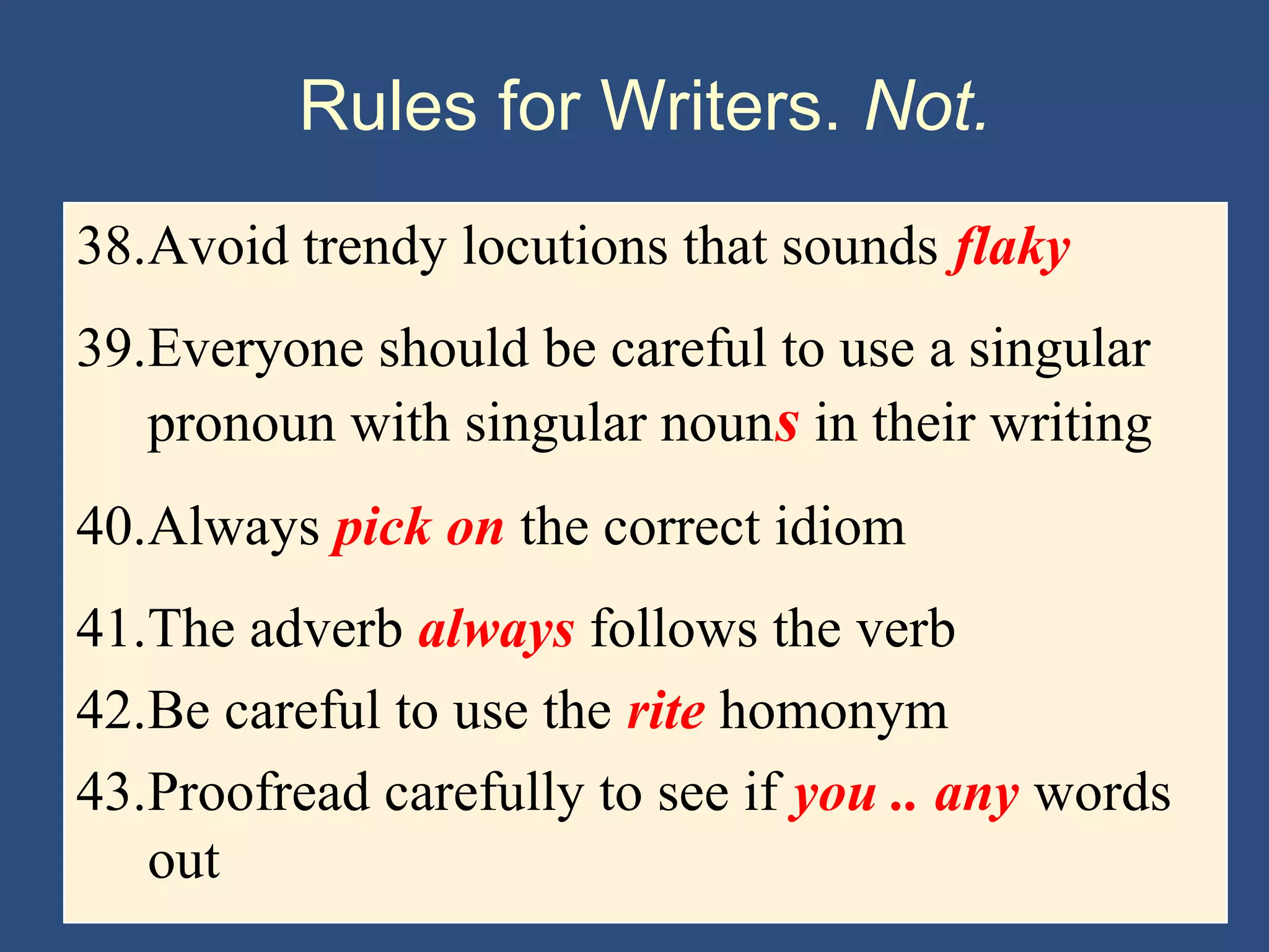 Rules for Writers. Not.
38.Avoid trendy locutions that sounds flaky
39.Everyone should be careful to use a singular
pronoun with singular nouns in their writing
40.Always pick on the correct idiom
41.The adverb always follows the verb
42.Be careful to use the rite homonym
43.Proofread carefully to see if you .. any words
out
 
