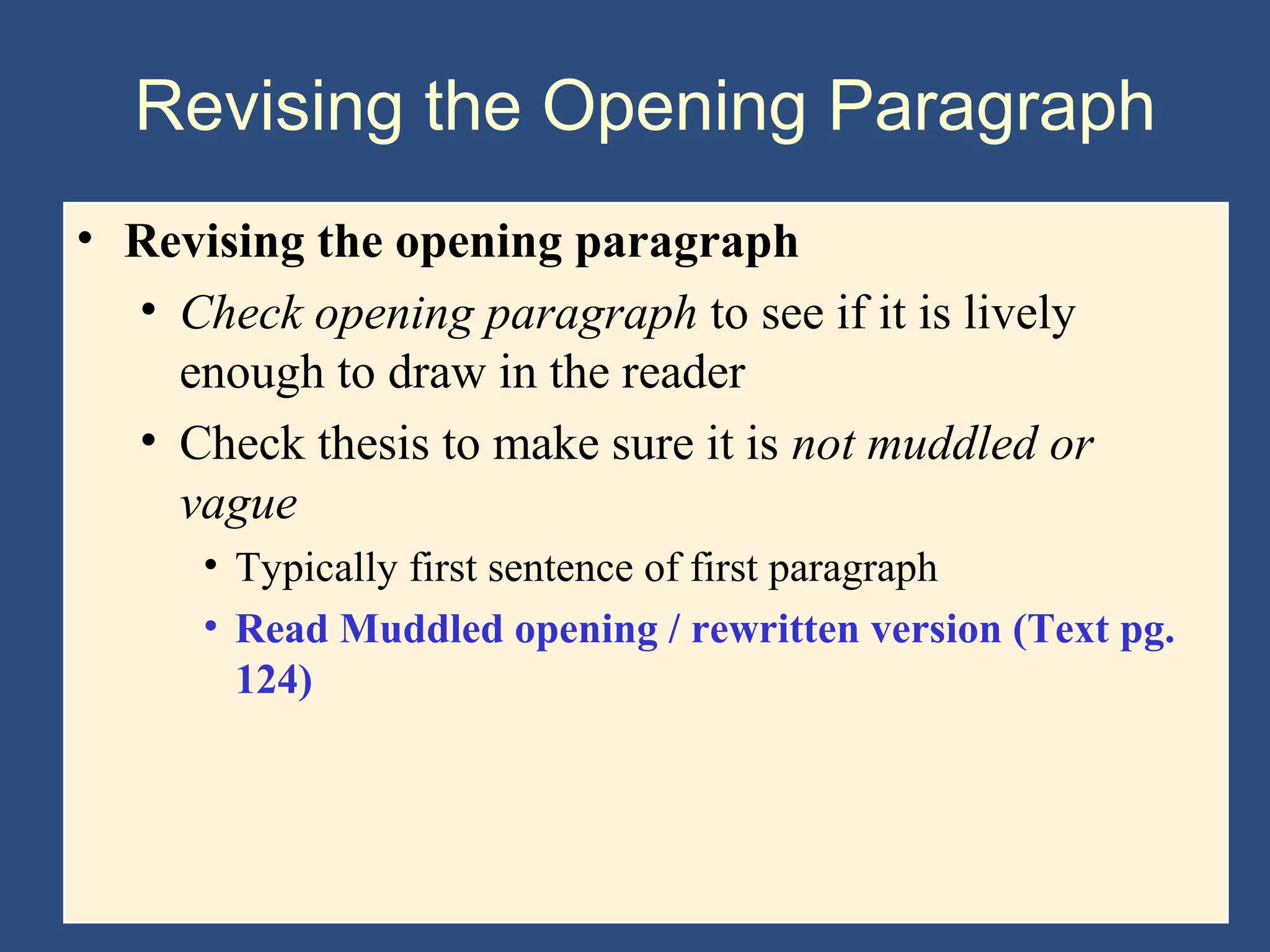 Revising the Opening Paragraph
• Revising the opening paragraph
• Check opening paragraph to see if it is lively
enough to draw in the reader
• Check thesis to make sure it is not muddled or
vague
• Typically first sentence of first paragraph
• Read Muddled opening / rewritten version (Text pg.
124)
 