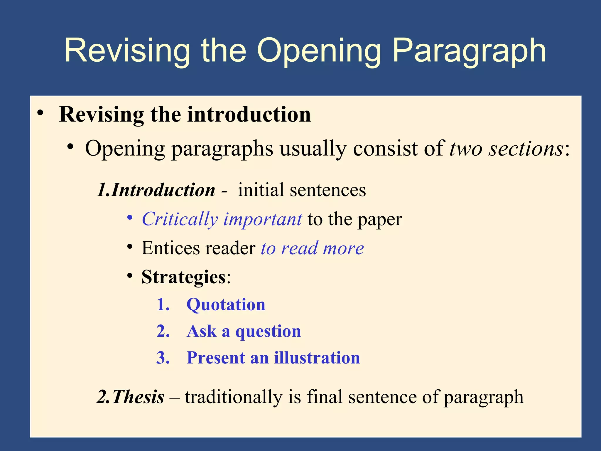 Revising the Opening Paragraph
• Revising the introduction
• Opening paragraphs usually consist of two sections:
1.Introduction - initial sentences
• Critically important to the paper
• Entices reader to read more
• Strategies:
1. Quotation
2. Ask a question
3. Present an illustration
2.Thesis – traditionally is final sentence of paragraph
 