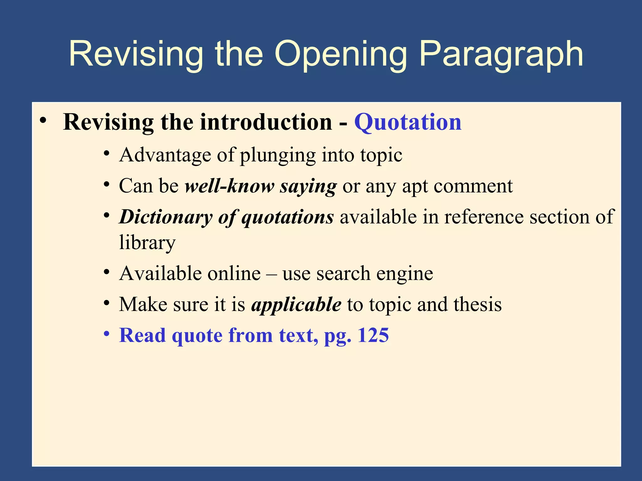 Revising the Opening Paragraph
• Revising the introduction - Quotation
• Advantage of plunging into topic
• Can be well-know saying or any apt comment
• Dictionary of quotations available in reference section of
library
• Available online – use search engine
• Make sure it is applicable to topic and thesis
• Read quote from text, pg. 125
 
