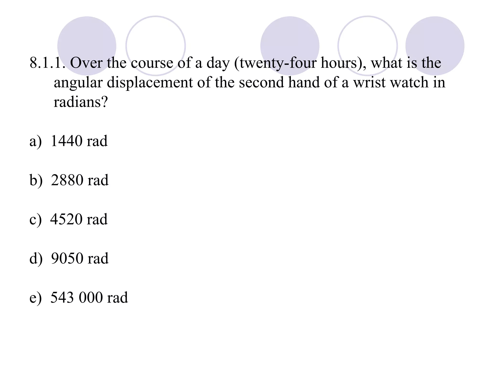 8.1.1. Over the course of a day (twenty-four hours), what is the angular displacement of the second hand of a wrist watch in radians? a)  1440 rad b)  2880 rad c)  4520 rad d)  9050 rad e)  543 000 rad 
