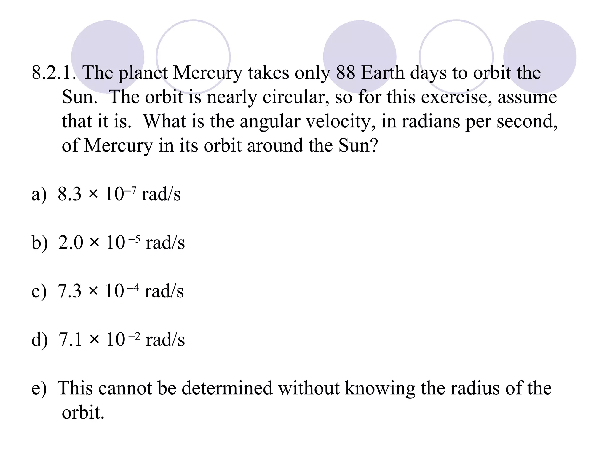 8.2.1. The planet Mercury takes only 88 Earth days to orbit the Sun.  The orbit is nearly circular, so for this exercise, assume that it is.  What is the angular velocity, in radians per second, of Mercury in its orbit around the Sun? a)  8.3  ×  10  7  rad/s b)  2.0  ×  10    5  rad/s c)  7.3  ×  10    4  rad/s d)  7.1  ×  10    2  rad/s e)  This cannot be determined without knowing the radius of the orbit. 
