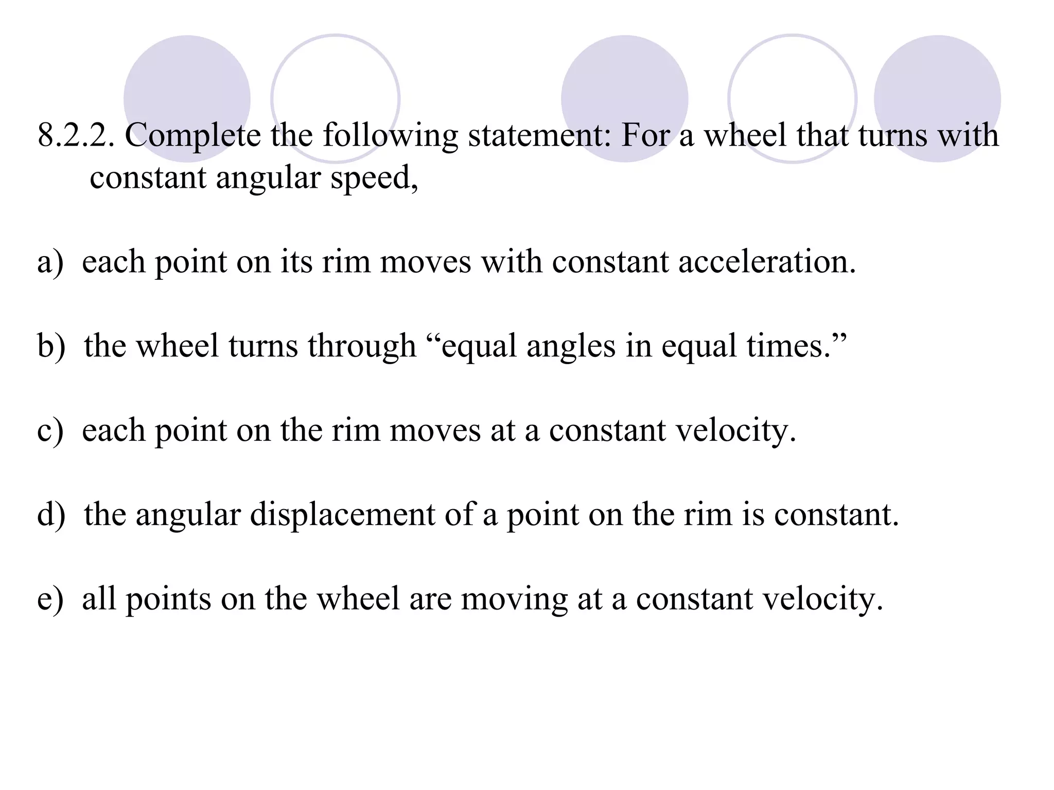 8.2.2. Complete the following statement: For a wheel that turns with constant angular speed, a)  each point on its rim moves with constant acceleration. b)  the wheel turns through “equal angles in equal times.” c)  each point on the rim moves at a constant velocity. d)  the angular displacement of a point on the rim is constant. e)  all points on the wheel are moving at a constant velocity. 