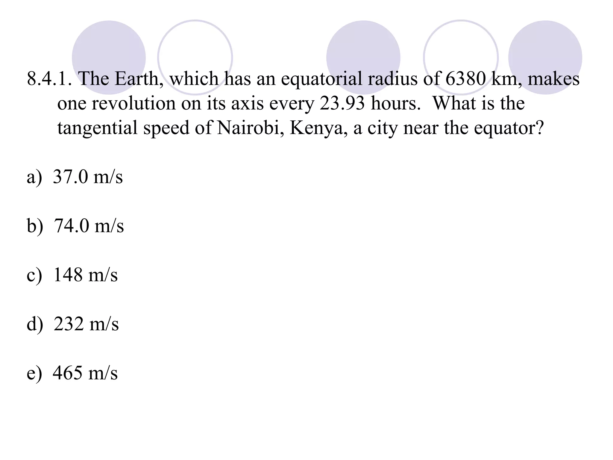 8.4.1. The Earth, which has an equatorial radius of 6380 km, makes one revolution on its axis every 23.93 hours.  What is the tangential speed of Nairobi, Kenya, a city near the equator? a)  37.0 m/s b)  74.0 m/s c)  148 m/s d)  232 m/s e)  465 m/s 