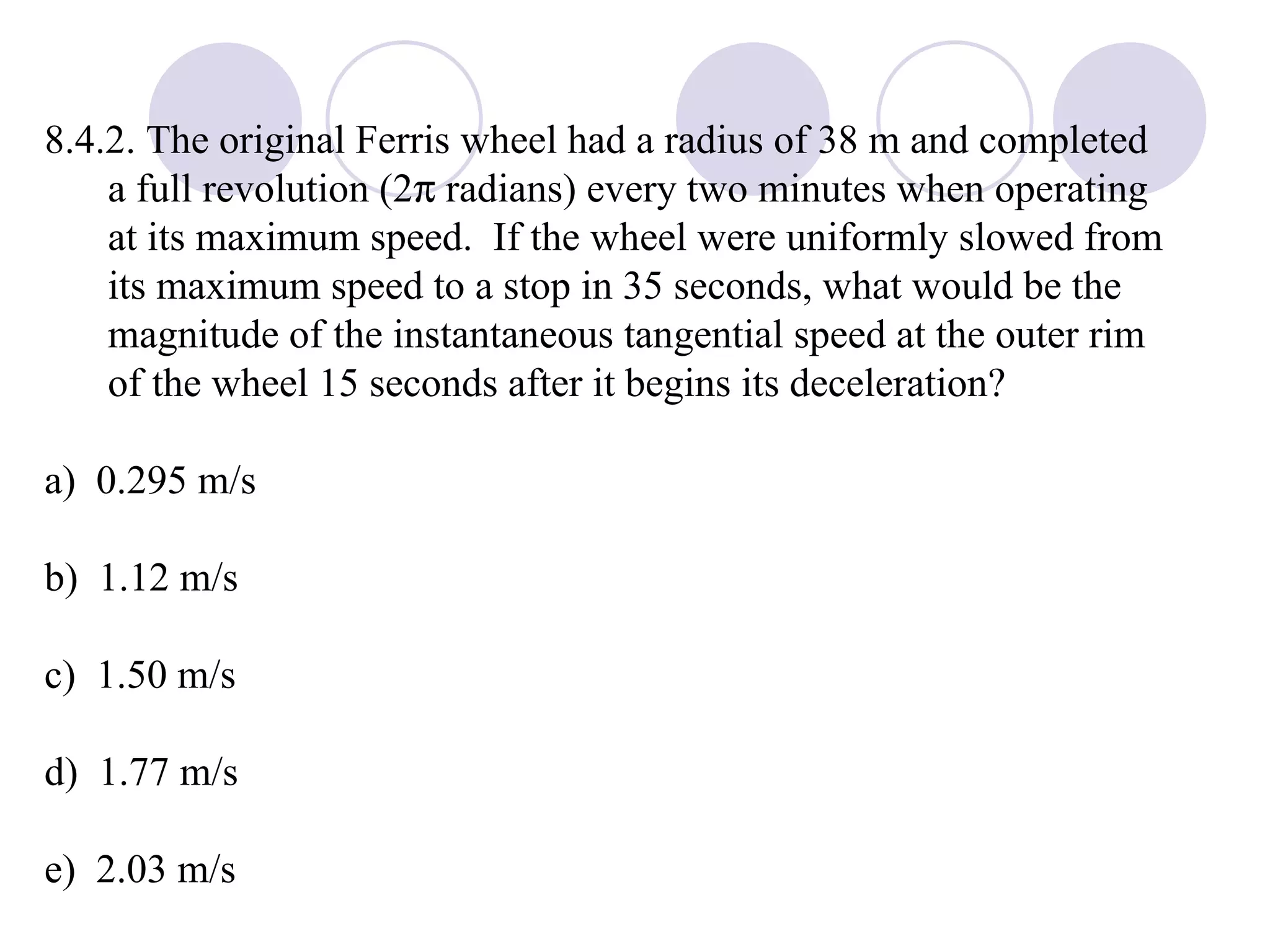 8.4.2. The original Ferris wheel had a radius of 38 m and completed a full revolution (2   radians) every two minutes when operating at its maximum speed.  If the wheel were uniformly slowed from its maximum speed to a stop in 35 seconds, what would be the magnitude of the instantaneous tangential speed at the outer rim of the wheel 15 seconds after it begins its deceleration? a)  0.295 m/s b)  1.12 m/s c)  1.50 m/s d)  1.77 m/s e)  2.03 m/s 